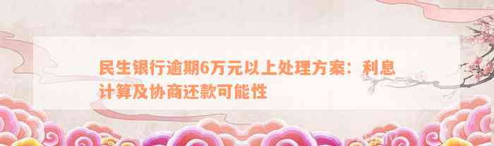 民生银行逾期6万元以上处理方案：利息计算及协商还款可能性