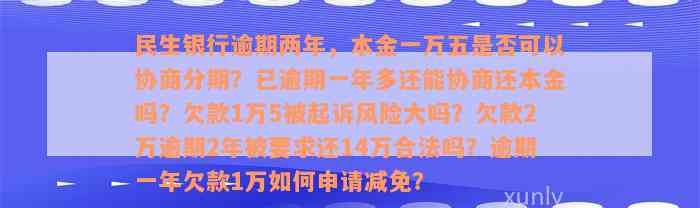 民生银行逾期两年，本金一万五是否可以协商分期？已逾期一年多还能协商还本金吗？欠款1万5被起诉风险大吗？欠款2万逾期2年被要求还14万合法吗？逾期一年欠款1万如何申请减免？