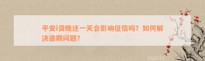 平安i贷晚还一天会影响征信吗？如何解决逾期问题？