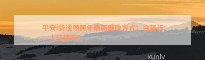 平安i贷逾期两年最新催收方式：会起诉、上征信吗？