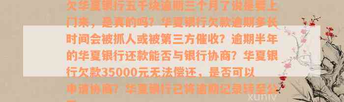 欠华夏银行五千块逾期三个月了说是要上门来，是真的吗？华夏银行欠款逾期多长时间会被抓人或被第三方催收？逾期半年的华夏银行还款能否与银行协商？华夏银行欠款35000元无法偿还，是否可以申请协商？华夏银行已将逾期记录转至公司。