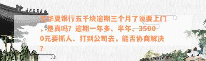 欠华夏银行五千块逾期三个月了说要上门，是真吗？逾期一年多、半年、35000元要抓人、打到公司去，能否协商解决？