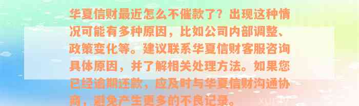 华夏信财最近怎么不催款了？出现这种情况可能有多种原因，比如公司内部调整、政策变化等。建议联系华夏信财客服咨询具体原因，并了解相关处理方法。如果您已经逾期还款，应及时与华夏信财沟通协商，避免产生更多的不良记录。