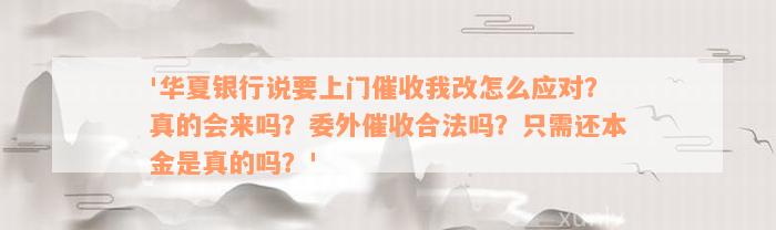 '华夏银行说要上门催收我改怎么应对？真的会来吗？委外催收合法吗？只需还本金是真的吗？'