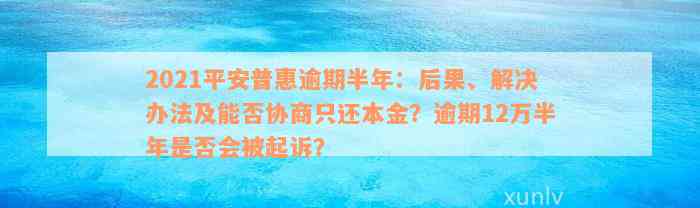 2021平安普惠逾期半年：后果、解决办法及能否协商只还本金？逾期12万半年是否会被起诉？