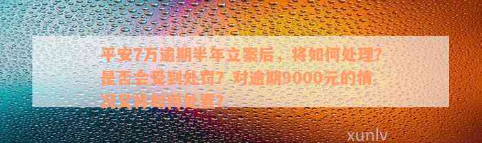 平安7万逾期半年立案后，将如何处理？是否会受到处罚？对逾期9000元的情况又将如何处置？