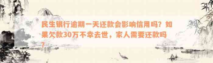 民生银行逾期一天还款会影响信用吗？如果欠款30万不幸去世，家人需要还款吗？