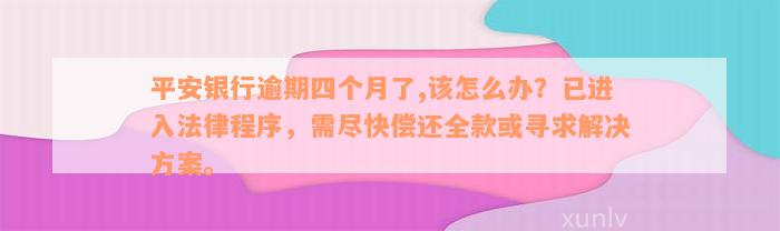 平安银行逾期四个月了,该怎么办？已进入法律程序，需尽快偿还全款或寻求解决方案。