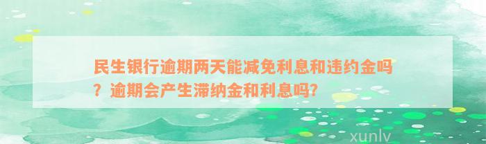 民生银行逾期两天能减免利息和违约金吗？逾期会产生滞纳金和利息吗？