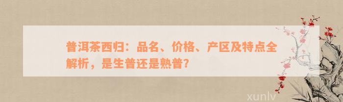 普洱茶西归：品名、价格、产区及特点全解析，是生普还是熟普？