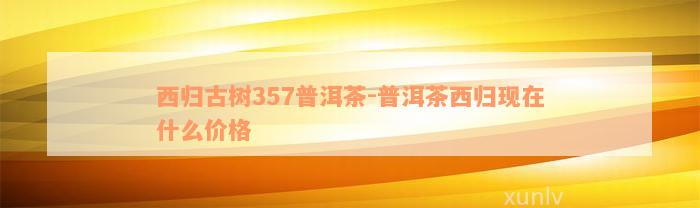 西归古树357普洱茶-普洱茶西归现在什么价格