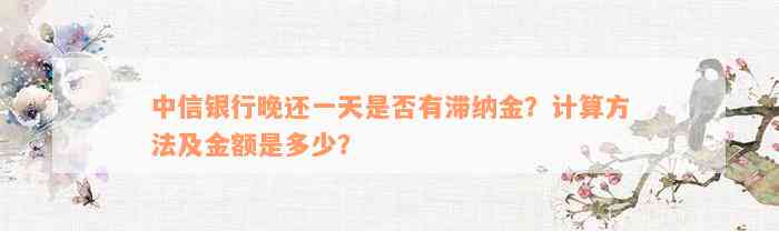 中信银行晚还一天是否有滞纳金？计算方法及金额是多少？