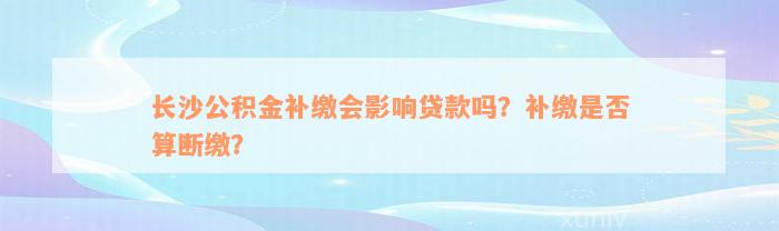 长沙公积金补缴会影响贷款吗？补缴是否算断缴？