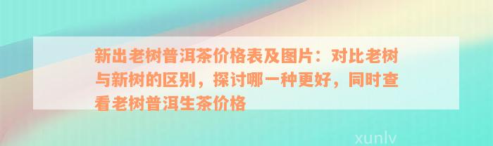 新出老树普洱茶价格表及图片：对比老树与新树的区别，探讨哪一种更好，同时查看老树普洱生茶价格