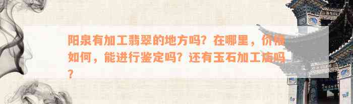 阳泉有加工翡翠的地方吗？在哪里，价格如何，能进行鉴定吗？还有玉石加工店吗？