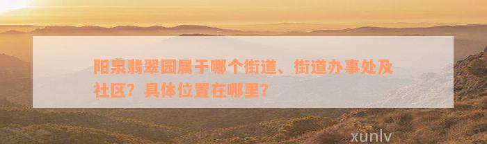 阳泉翡翠园属于哪个街道、街道办事处及社区？具体位置在哪里？