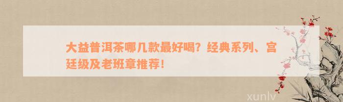 大益普洱茶哪几款最好喝？经典系列、宫廷级及老班章推荐！