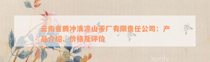 云南省腾冲清凉山茶厂有限责任公司：产品介绍、价格及评价