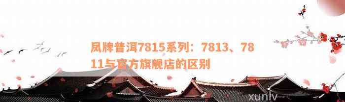 凤牌普洱7815系列：7813、7811与官方旗舰店的区别