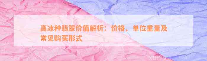 高冰种翡翠价值解析：价格、单位重量及常见购买形式