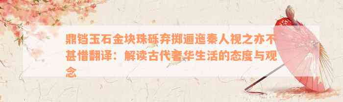 鼎铛玉石金块珠砾弃掷逦迤秦人视之亦不甚惜翻译：解读古代奢华生活的态度与观念