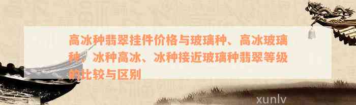 高冰种翡翠挂件价格与玻璃种、高冰玻璃种、冰种高冰、冰种接近玻璃种翡翠等级的比较与区别