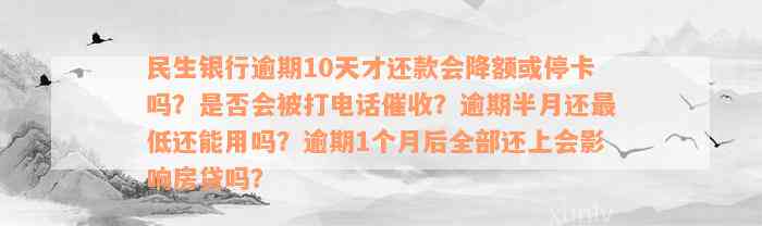 民生银行逾期10天才还款会降额或停卡吗？是否会被打电话催收？逾期半月还最低还能用吗？逾期1个月后全部还上会影响房贷吗？