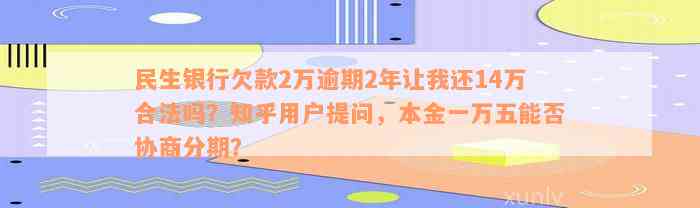 民生银行欠款2万逾期2年让我还14万合法吗？知乎用户提问，本金一万五能否协商分期？