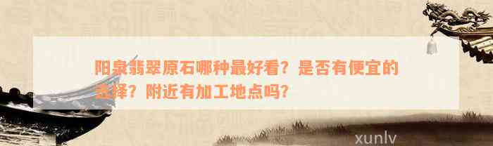 阳泉翡翠原石哪种最好看？是否有便宜的选择？附近有加工地点吗？