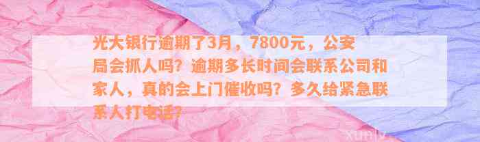 光大银行逾期了3月，7800元，公安局会抓人吗？逾期多长时间会联系公司和家人，真的会上门催收吗？多久给紧急联系人打电话？