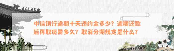 中信银行逾期十天违约金多少？逾期还款后再取现需多久？取消分期规定是什么？