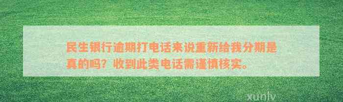 民生银行逾期打电话来说重新给我分期是真的吗？收到此类电话需谨慎核实。