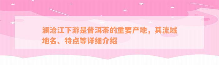 澜沧江下游是普洱茶的重要产地，其流域地名、特点等详细介绍