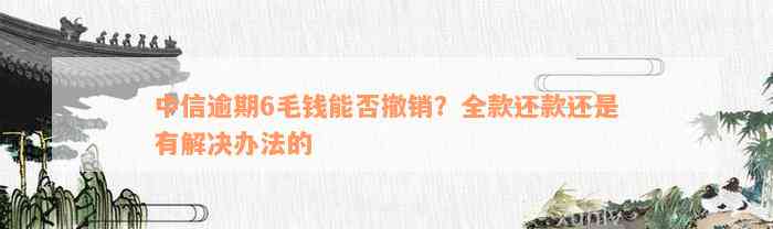 中信逾期6毛钱能否撤销？全款还款还是有解决办法的