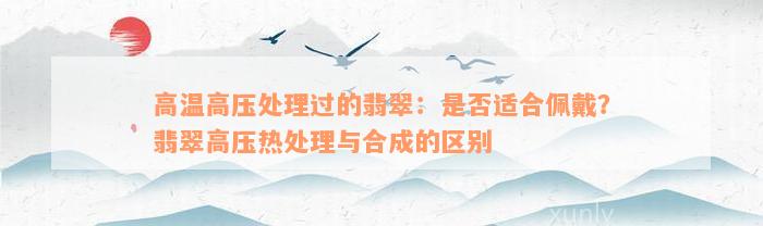 高温高压处理过的翡翠：是否适合佩戴？翡翠高压热处理与合成的区别