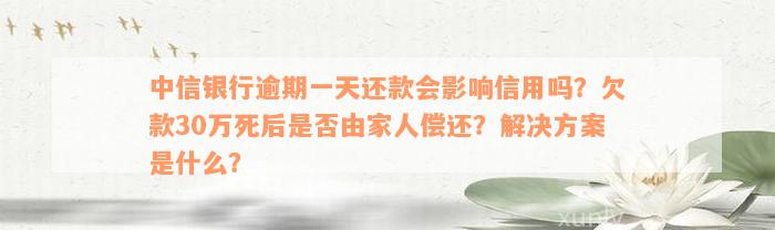 中信银行逾期一天还款会影响信用吗？欠款30万死后是否由家人偿还？解决方案是什么？