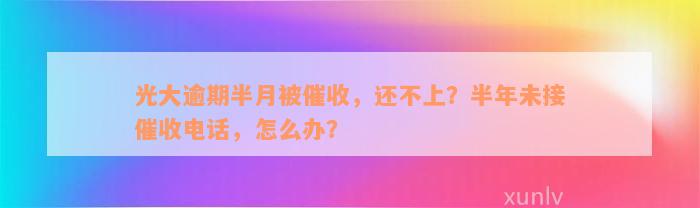 光大逾期半月被催收，还不上？半年未接催收电话，怎么办？