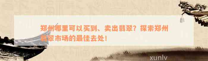 郑州哪里可以买到、卖出翡翠？探索郑州翡翠市场的最佳去处！