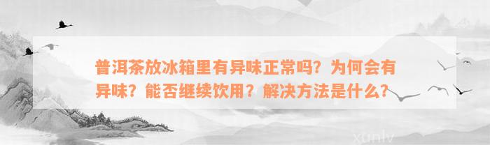 普洱茶放冰箱里有异味正常吗？为何会有异味？能否继续饮用？解决方法是什么？