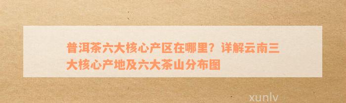 普洱茶六大核心产区在哪里？详解云南三大核心产地及六大茶山分布图