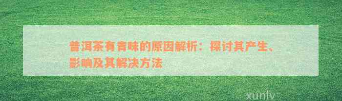 普洱茶有青味的原因解析：探讨其产生、影响及其解决方法