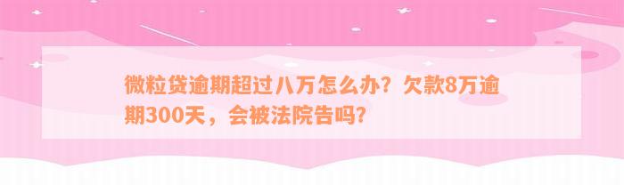 微粒贷逾期超过八万怎么办？欠款8万逾期300天，会被法院告吗？