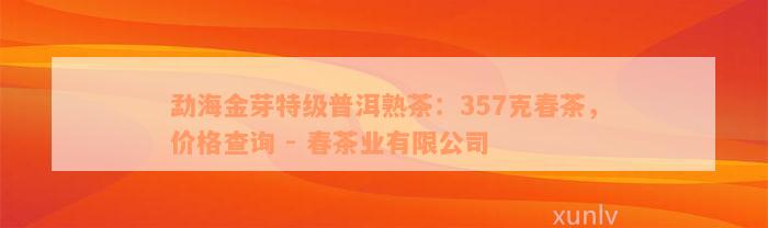 勐海金芽特级普洱熟茶：357克春茶，价格查询 - 春茶业有限公司