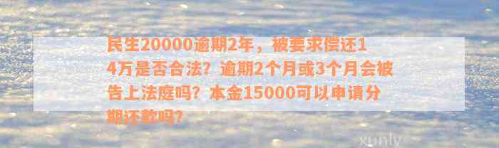 民生20000逾期2年，被要求偿还14万是否合法？逾期2个月或3个月会被告上法庭吗？本金15000可以申请分期还款吗？