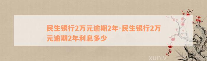 民生银行2万元逾期2年-民生银行2万元逾期2年利息多少