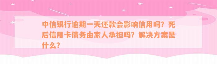 中信银行逾期一天还款会影响信用吗？死后信用卡债务由家人承担吗？解决方案是什么？