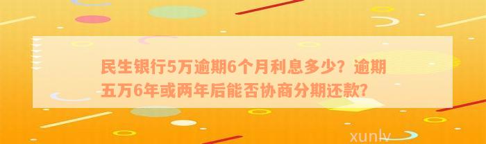 民生银行5万逾期6个月利息多少？逾期五万6年或两年后能否协商分期还款？