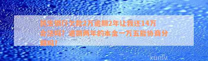 民生银行欠款2万逾期2年让我还14万合法吗？逾期两年的本金一万五能协商分期吗？