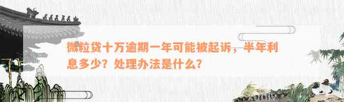 微粒贷十万逾期一年可能被起诉，半年利息多少？处理办法是什么？