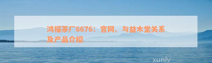 鸿福茶厂6676：官网、与益木堂关系及产品介绍